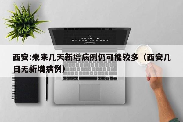 西安:未来几天新增病例仍可能较多（西安几日无新增病例）