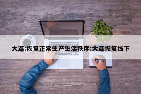 大连:恢复正常生产生活秩序:大连恢复线下
