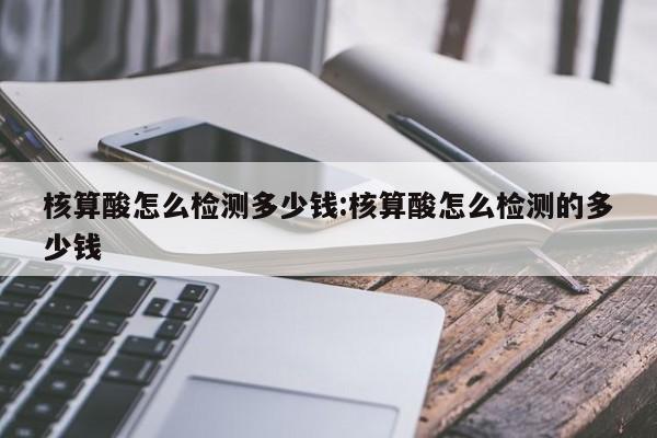 核算酸怎么检测多少钱:核算酸怎么检测的多少钱