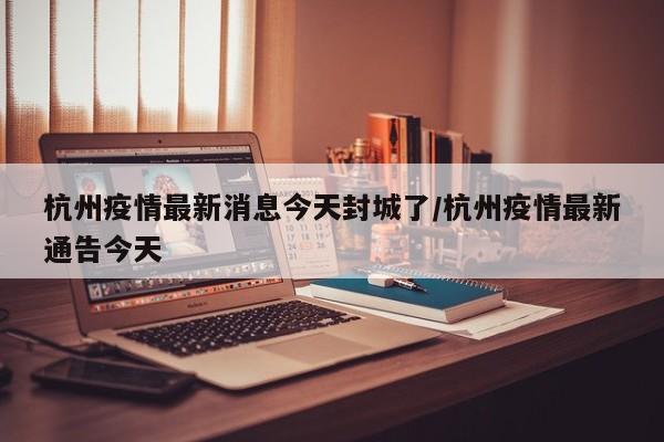 杭州疫情最新消息今天封城了/杭州疫情最新通告今天