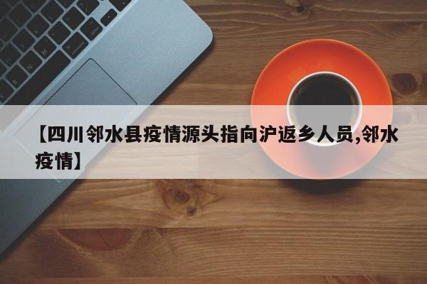 【四川邻水县疫情源头指向沪返乡人员,邻水 疫情】