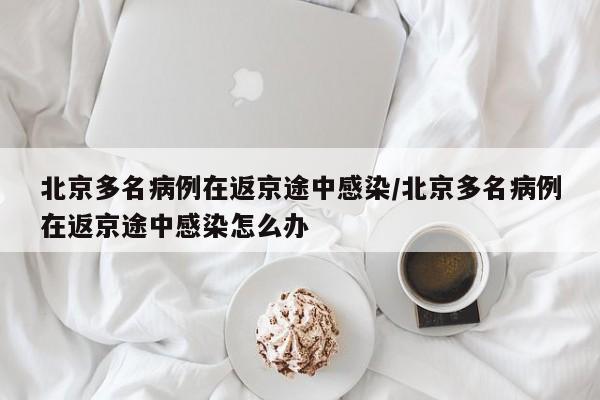 北京多名病例在返京途中感染/北京多名病例在返京途中感染怎么办