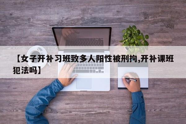 【女子开补习班致多人阳性被刑拘,开补课班犯法吗】