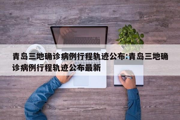 青岛三地确诊病例行程轨迹公布:青岛三地确诊病例行程轨迹公布最新