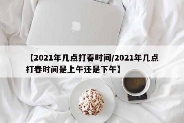 【2021年几点打春时间/2021年几点打春时间是上午还是下午】