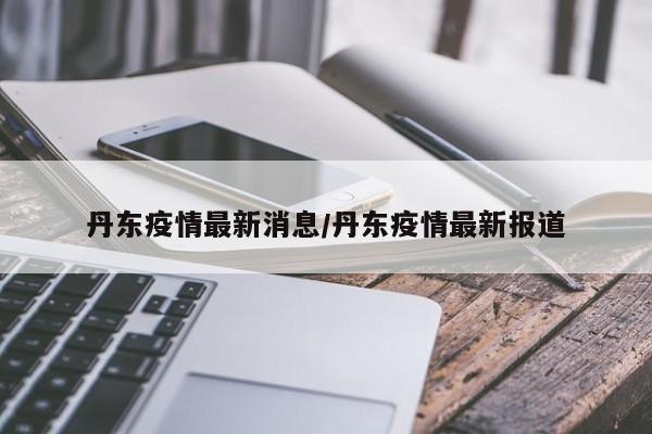 丹东疫情最新消息/丹东疫情最新报道