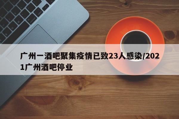 广州一酒吧聚集疫情已致23人感染/2021广州酒吧停业