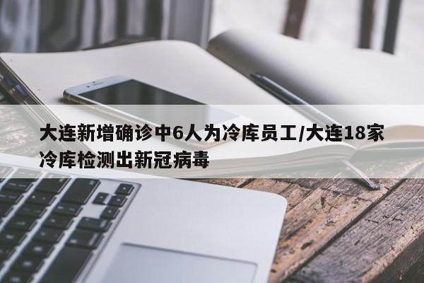 大连新增确诊中6人为冷库员工/大连18家冷库检测出新冠病毒