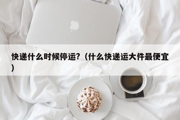 快递什么时候停运?(什么快递运大件最便宜)