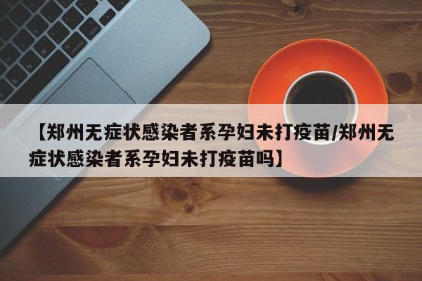 【郑州无症状感染者系孕妇未打疫苗/郑州无症状感染者系孕妇未打疫苗吗】