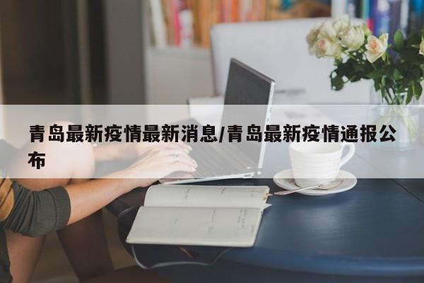 青岛最新疫情最新消息/青岛最新疫情通报公布