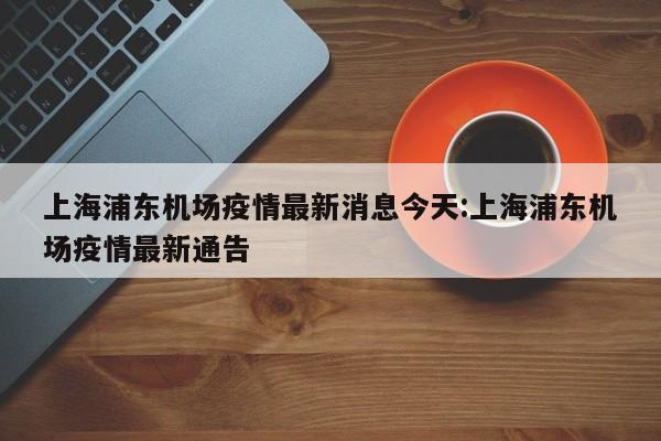 上海浦东机场疫情最新消息今天:上海浦东机场疫情最新通告