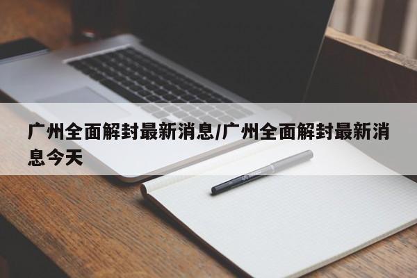广州全面解封最新消息/广州全面解封最新消息今天