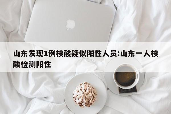 山东发现1例核酸疑似阳性人员:山东一人核酸检测阳性