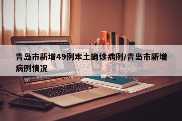 青岛市新增49例本土确诊病例/青岛市新增病例情况