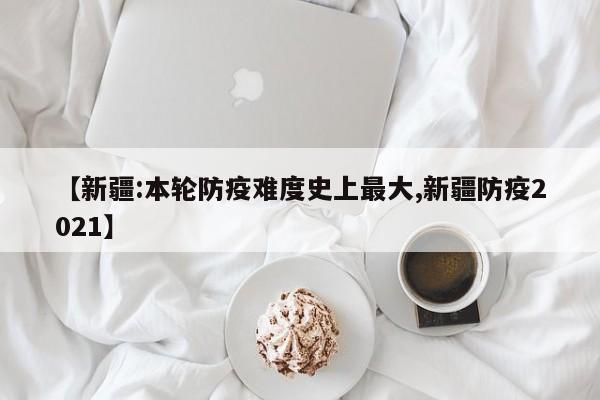 【新疆:本轮防疫难度史上最大,新疆防疫2021】