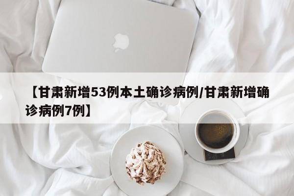 【甘肃新增53例本土确诊病例/甘肃新增确诊病例7例】