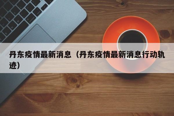 丹东疫情最新消息（丹东疫情最新消息行动轨迹）