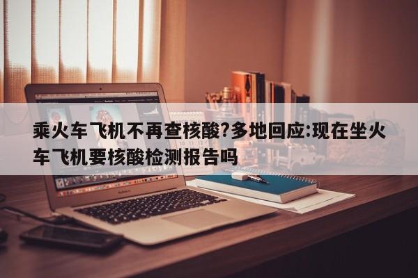 乘火车飞机不再查核酸?多地回应:现在坐火车飞机要核酸检测报告吗