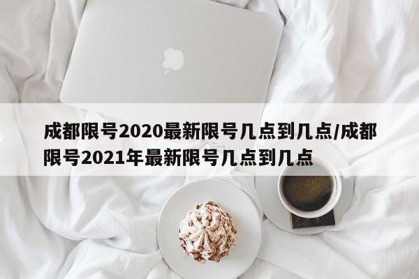 成都限号2020最新限号几点到几点/成都限号2021年最新限号几点到几点