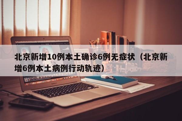 北京新增10例本土确诊6例无症状（北京新增6例本土病例行动轨迹）