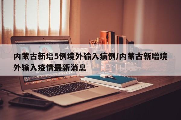 内蒙古新增5例境外输入病例/内蒙古新增境外输入疫情最新消息