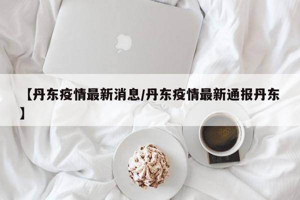 【丹东疫情最新消息/丹东疫情最新通报丹东】