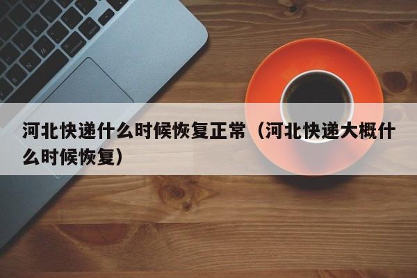河北快递什么时候恢复正常（河北快递大概什么时候恢复）