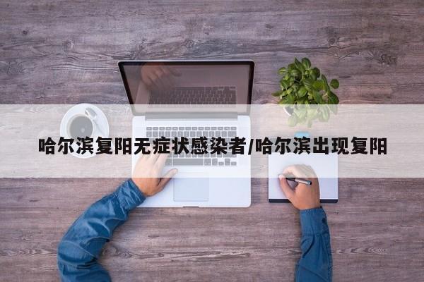 哈尔滨复阳无症状感染者/哈尔滨出现复阳