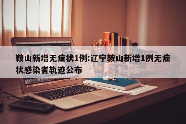 鞍山新增无症状1例:辽宁鞍山新增1例无症状感染者轨迹公布