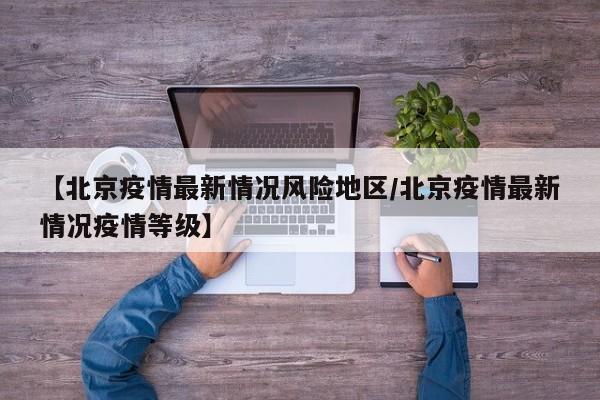 【北京疫情最新情况风险地区/北京疫情最新情况疫情等级】