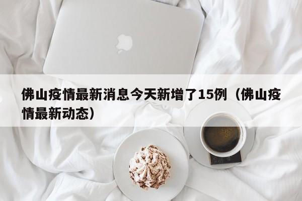 佛山疫情最新消息今天新增了15例(佛山疫情最新动态)