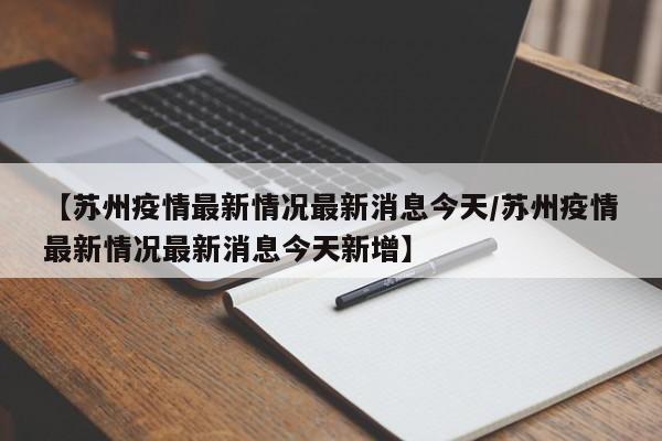 【苏州疫情最新情况最新消息今天/苏州疫情最新情况最新消息今天新增】