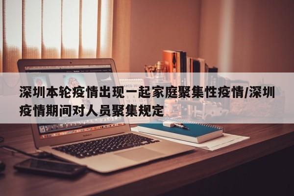 深圳本轮疫情出现一起家庭聚集性疫情/深圳疫情期间对人员聚集规定