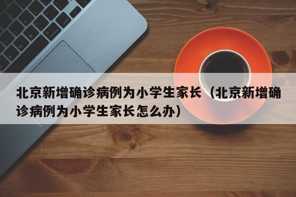 北京新增确诊病例为小学生家长（北京新增确诊病例为小学生家长怎么办）