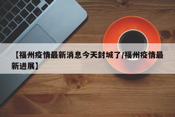 【福州疫情最新消息今天封城了/福州疫情最新进展】