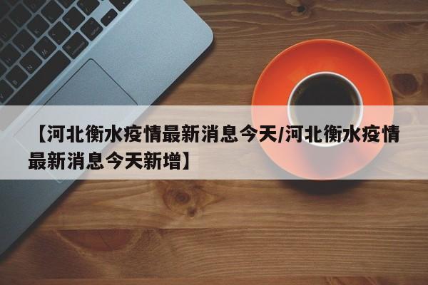 【河北衡水疫情最新消息今天/河北衡水疫情最新消息今天新增】