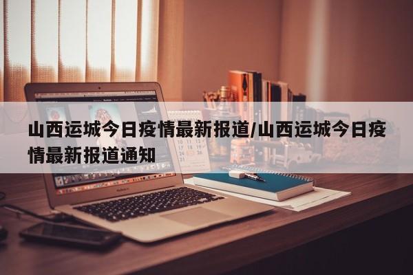 山西运城今日疫情最新报道/山西运城今日疫情最新报道通知