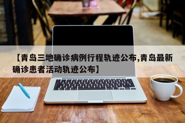 【青岛三地确诊病例行程轨迹公布,青岛最新确诊患者活动轨迹公布】