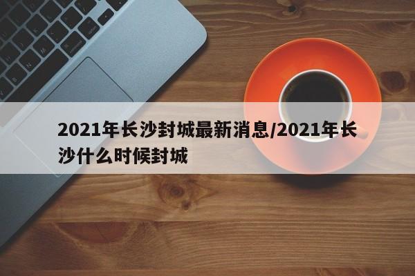 2021年长沙封城最新消息/2021年长沙什么时候封城