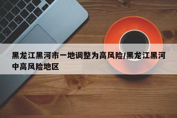 黑龙江黑河市一地调整为高风险/黑龙江黑河中高风险地区