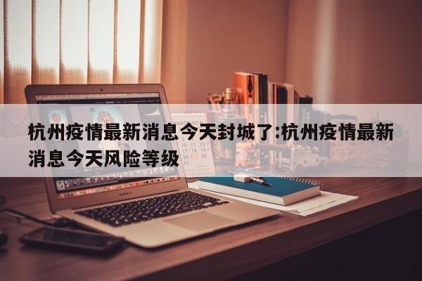 杭州疫情最新消息今天封城了:杭州疫情最新消息今天风险等级