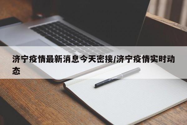 济宁疫情最新消息今天密接/济宁疫情实时动态
