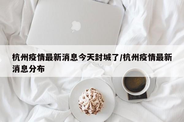 杭州疫情最新消息今天封城了/杭州疫情最新消息分布
