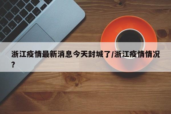 浙江疫情最新消息今天封城了/浙江疫情情况?