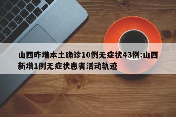 山西昨增本土确诊10例无症状43例:山西新增1例无症状患者活动轨迹