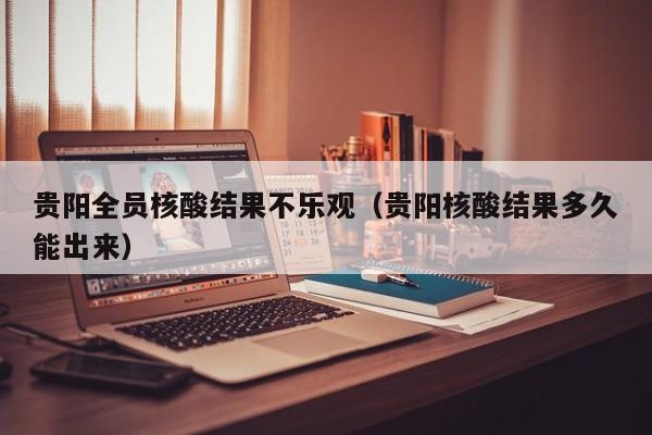 贵阳全员核酸结果不乐观(贵阳核酸结果多久能出来)
