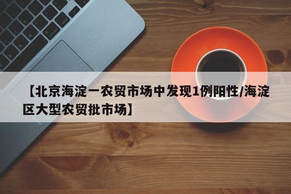【北京海淀一农贸市场中发现1例阳性/海淀区大型农贸批市场】
