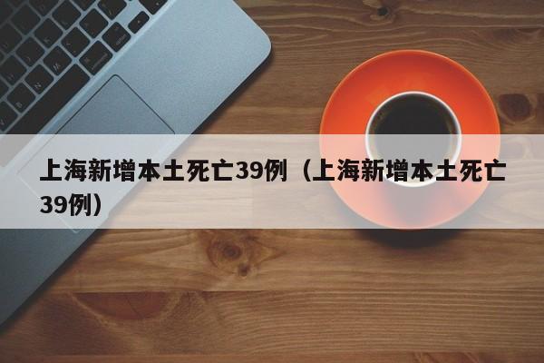 上海新增本土死亡39例（上海新增本土死亡39例）