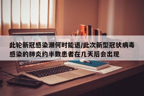 此轮新冠感染潮何时能退/此次新型冠状病毒感染的肺炎约半数患者在几天后会出现